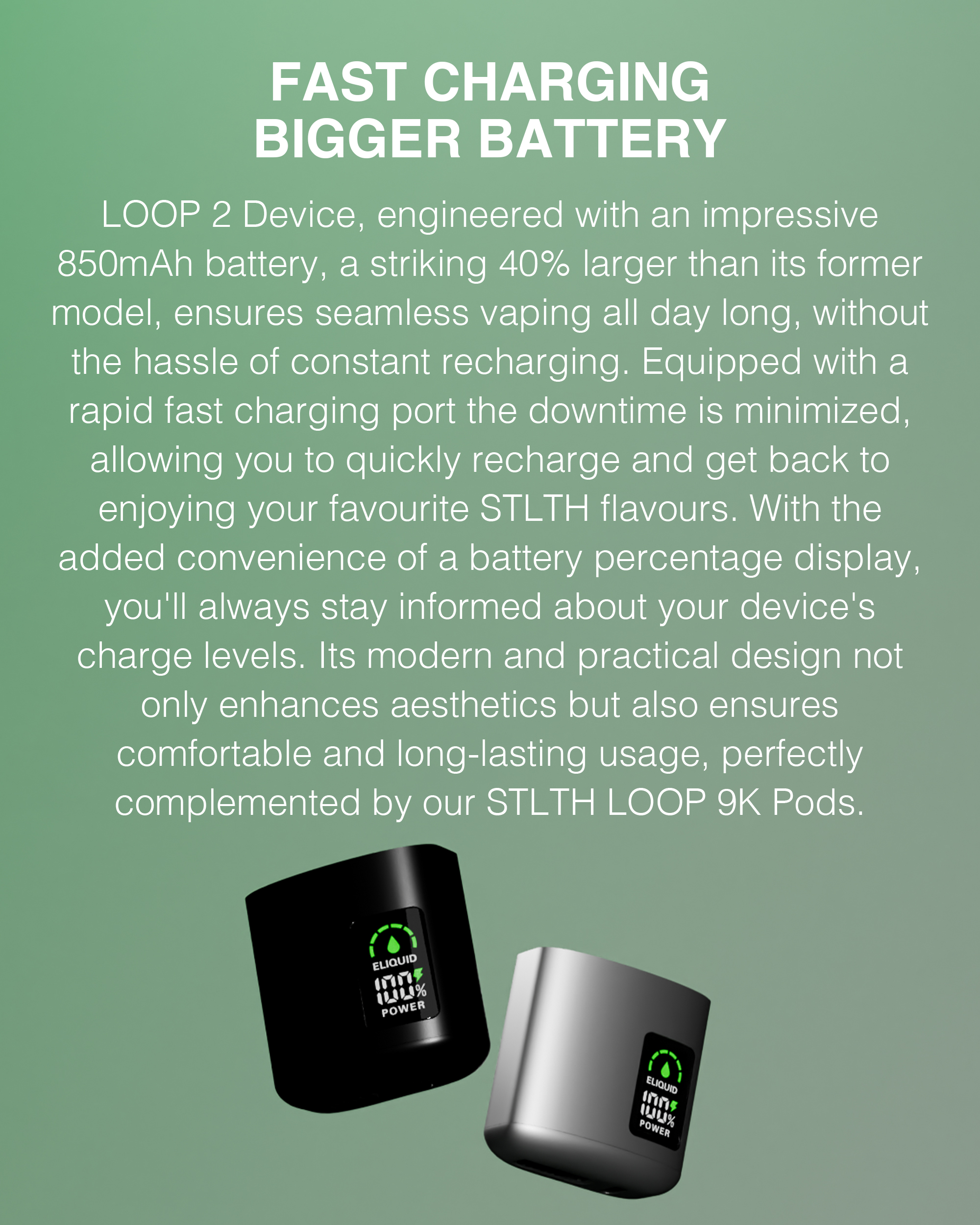 FAST CHARGING BIGGER BATTERY: Loop 2 Device, engineered with an impressive 850 mAh battery, a striking 40% larger than its former model, ensures seamless vaping all day long, without the hassle of constant recharging. Equipped with a rapid fast charging port the downtime is minimized, allowing you to quickly recharge and get back to enjoying your favourite STLTH flavours. With the added convenience of a battery percentage display, you'll always stay informed about your device's charge levels. Its modern and practical design not only enhances aesthetics but also ensures confortable and long-lasting usage, perfectly complemented by our STLTH LOOP 9K Pods.