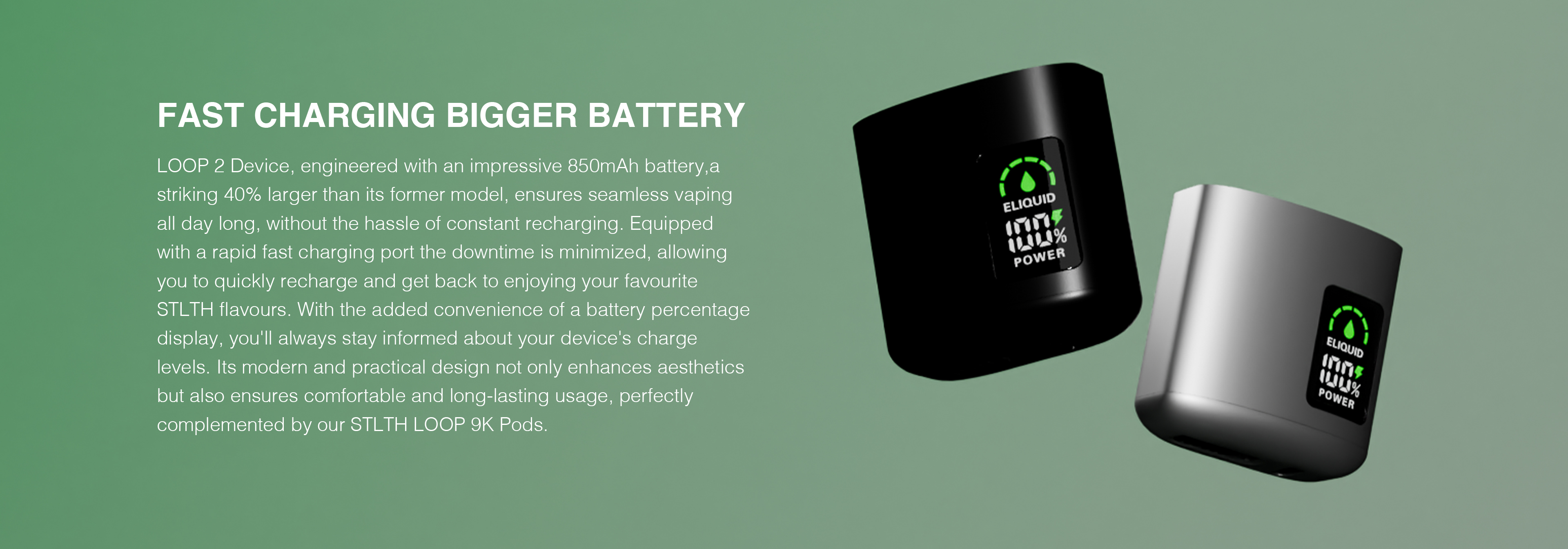 FAST CHARGING BIGGER BATTERY: Loop 2 Device, engineered with an impressive 850 mAh battery, a striking 40% larger than its former model, ensures seamless vaping all day long, without the hassle of constant recharging. Equipped with a rapid fast charging port the downtime is minimized, allowing you to quickly recharge and get back to enjoying your favourite STLTH flavours. With the added convenience of a battery percentage display, you'll always stay informed about your device's charge levels. Its modern and practical design not only enhances aesthetics but also ensures confortable and long-lasting usage, perfectly complemented by our STLTH LOOP 9K Pods.
