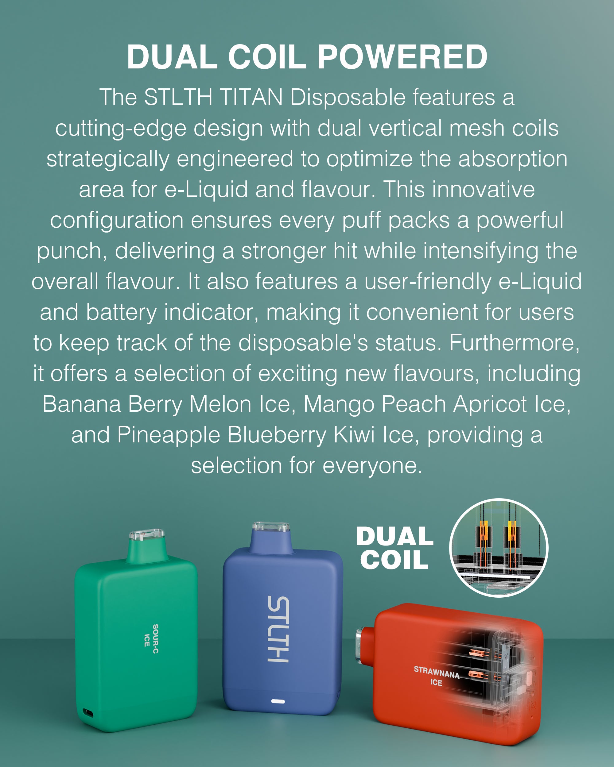 DUAL COIL POWERED: The STLTH TITAN Disposable features a cutting-edge design with dual vertical mesh coils strategically engineered to optimize the absorption area for e-Liquid and flavour. This innovative configuration ensures every puff packs a powerful punch, delivering a stronger hit while intensifying the overal flavour. It also features a user-friendly e-Liquid and battery indicator, making it convenient for users to keep track of the disposable's status. Furthermore, it offers a selection of exiting new flavours, including Banana Berry Melon Ice, Mango Peach Apricot Ice, and Pineapple Blueberry Kiwi Ice, providing a selection for everyone.